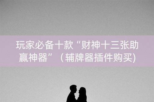 玩家必备十款“财神十三张助赢神器”（辅牌器插件购买)