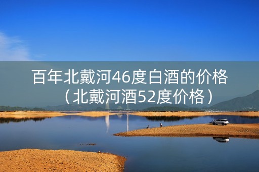 百年北戴河46度白酒的价格（北戴河酒52度价格）