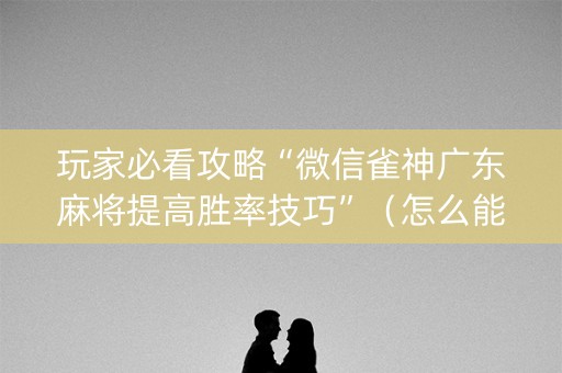 玩家必看攻略“微信雀神广东麻将提高胜率技巧”（怎么能调好牌)