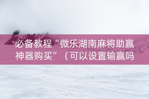 必备教程“微乐湖南麻将助赢神器购买”（可以设置输赢吗)