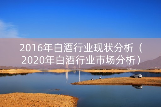 2016年白酒行业现状分析（2020年白酒行业市场分析）