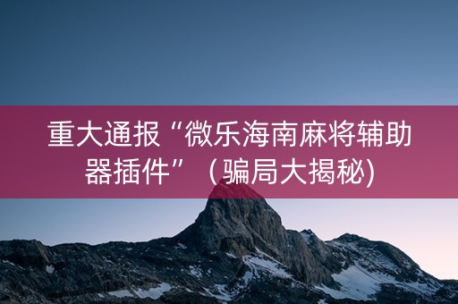 重大通报“微乐海南麻将辅助器插件”（骗局大揭秘)