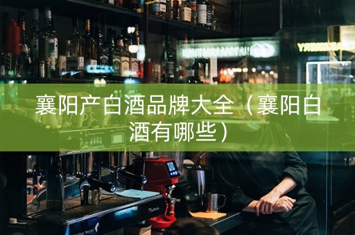 襄阳产白酒品牌大全（襄阳白酒有哪些）