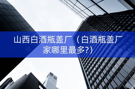 山西白酒瓶盖厂（白酒瓶盖厂家哪里最多?）