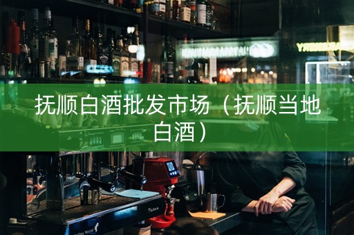 抚顺白酒批发市场（抚顺当地白酒）