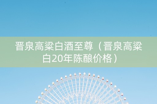 晋泉高粱白酒至尊（晋泉高粱白20年陈酿价格）