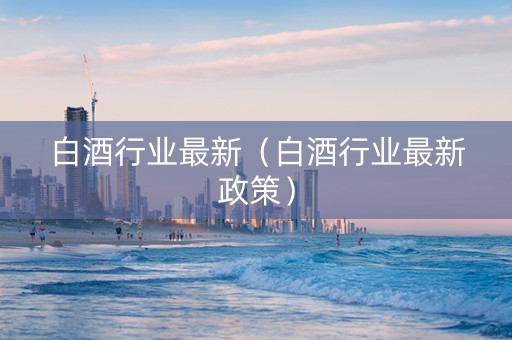 白酒行业最新（白酒行业最新政策）