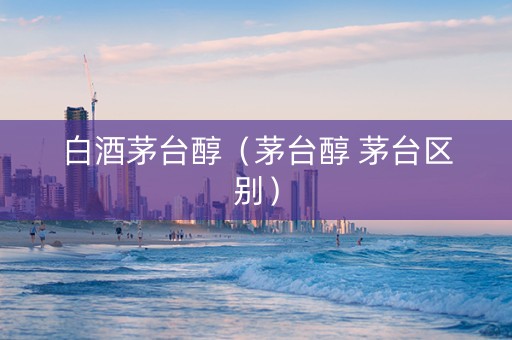 白酒茅台醇（茅台醇 茅台区别）