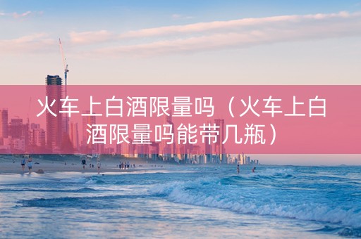火车上白酒限量吗（火车上白酒限量吗能带几瓶）