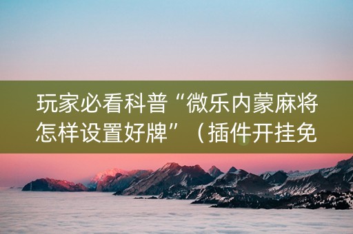 玩家必看科普“微乐内蒙麻将怎样设置好牌”（插件开挂免费AI)