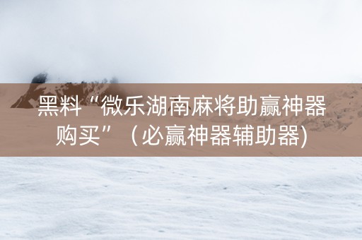 黑料“微乐湖南麻将助赢神器购买”（必赢神器辅助器)