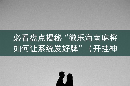 必看盘点揭秘“微乐海南麻将如何让系统发好牌”（开挂神器下载)