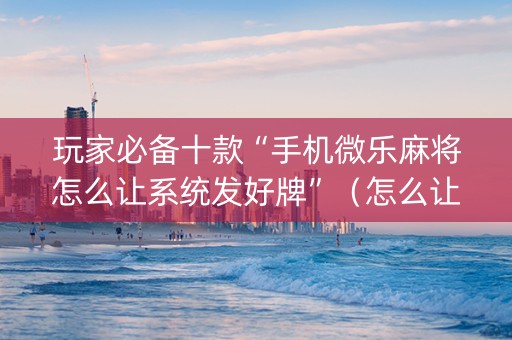 玩家必备十款“手机微乐麻将怎么让系统发好牌”（怎么让系统给自己好牌)