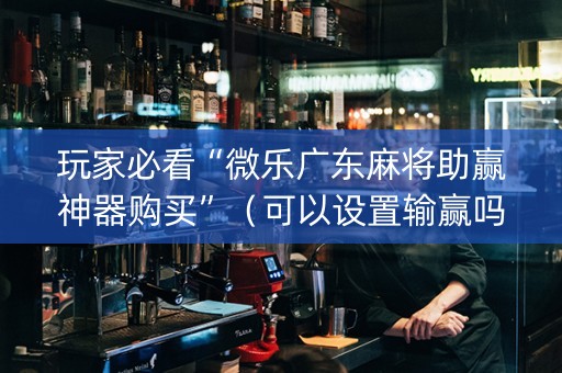 玩家必看“微乐广东麻将助赢神器购买”（可以设置输赢吗)