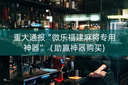 重大通报“微乐福建麻将专用神器”（助赢神器购买)
