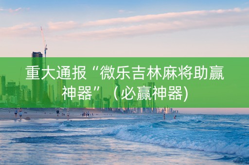 重大通报“微乐吉林麻将助赢神器”（必赢神器)