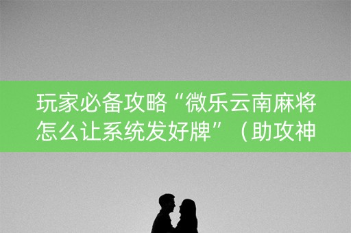 玩家必备攻略“微乐云南麻将怎么让系统发好牌”（助攻神器)