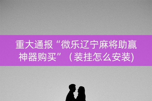 重大通报“微乐辽宁麻将助赢神器购买”（装挂怎么安装)
