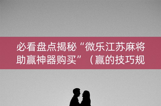 必看盘点揭秘“微乐江苏麻将助赢神器购买”（赢的技巧规律)