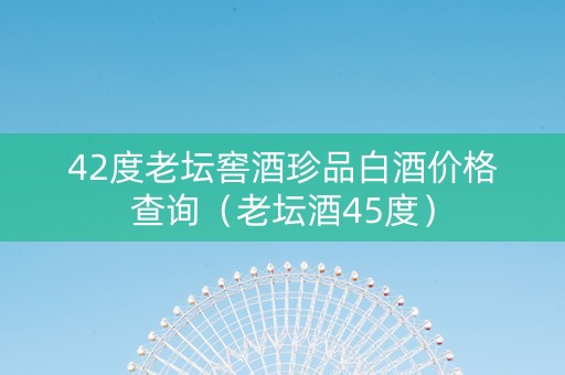 42度老坛窖酒珍品白酒价格查询（老坛酒45度）