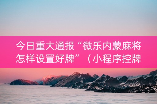 今日重大通报“微乐内蒙麻将怎样设置好牌”（小程序控牌器)