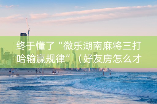 终于懂了“微乐湖南麻将三打哈输赢规律”（好友房怎么才能赢)