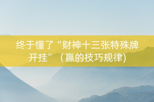 终于懂了“财神十三张特殊牌开挂”（赢的技巧规律)