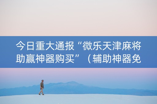 今日重大通报“微乐天津麻将助赢神器购买”（辅助神器免费)