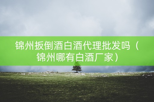 锦州扳倒酒白酒代理批发吗（锦州哪有白酒厂家）
