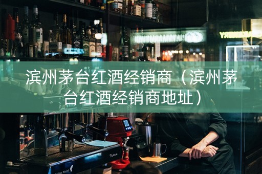 滨州茅台红酒经销商（滨州茅台红酒经销商地址）