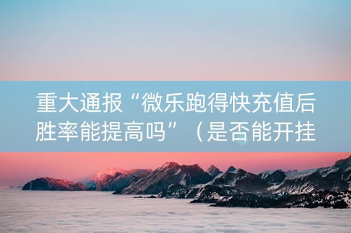 重大通报“微乐跑得快充值后胜率能提高吗”（是否能开挂)