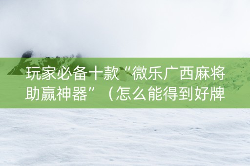 玩家必备十款“微乐广西麻将助赢神器”（怎么能得到好牌)