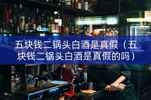 五块钱二锅头白酒是真假（五块钱二锅头白酒是真假的吗）