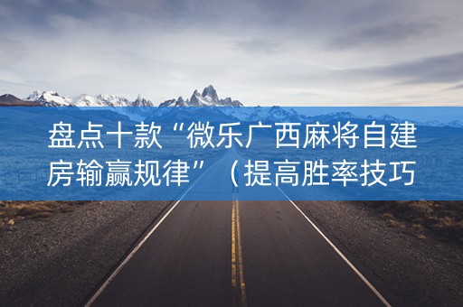 盘点十款“微乐广西麻将自建房输赢规律”（提高胜率技巧)