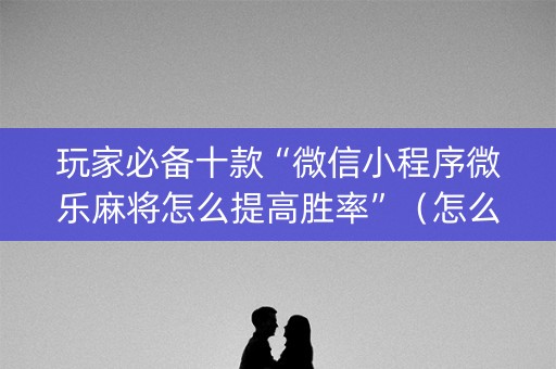 玩家必备十款“微信小程序微乐麻将怎么提高胜率”（怎么提高胜率)