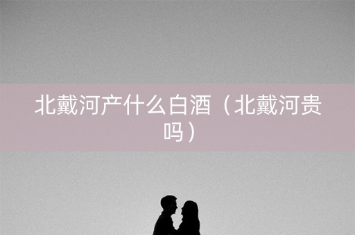 北戴河产什么白酒（北戴河贵吗）