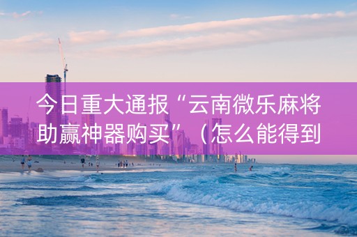 今日重大通报“云南微乐麻将助赢神器购买”（怎么能得到好牌)