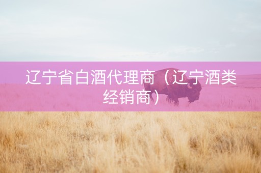辽宁省白酒代理商（辽宁酒类经销商）
