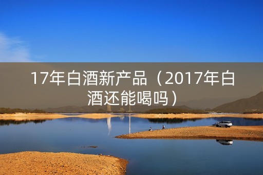 17年白酒新产品（2017年白酒还能喝吗）