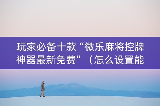 玩家必备十款“微乐麻将控牌神器最新免费”（怎么设置能有好牌)