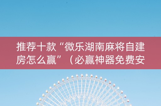 推荐十款“微乐湖南麻将自建房怎么赢”（必赢神器免费安装)