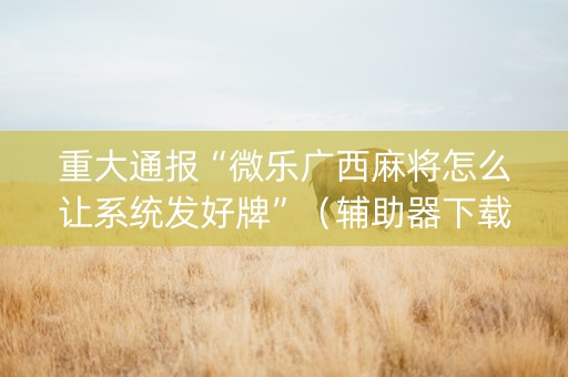 重大通报“微乐广西麻将怎么让系统发好牌”（辅助器下载)