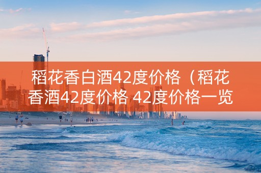 稻花香白酒42度价格（稻花香酒42度价格 42度价格一览表）