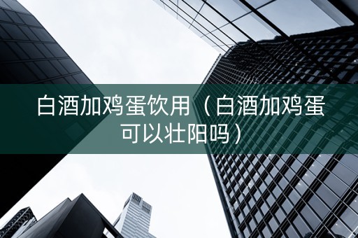 白酒加鸡蛋饮用（白酒加鸡蛋可以壮阳吗）