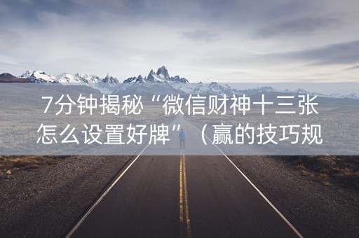 7分钟揭秘“微信财神十三张怎么设置好牌”（赢的技巧规律)