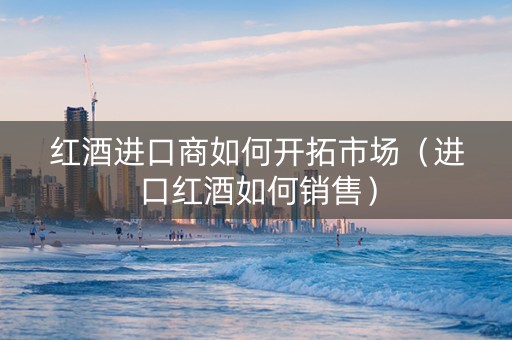 红酒进口商如何开拓市场（进口红酒如何销售）