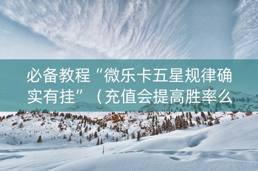 必备教程“微乐卡五星规律确实有挂”（充值会提高胜率么)