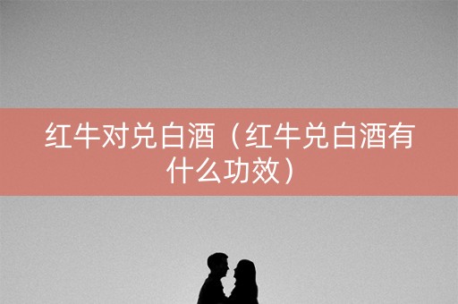 红牛对兑白酒（红牛兑白酒有什么功效）