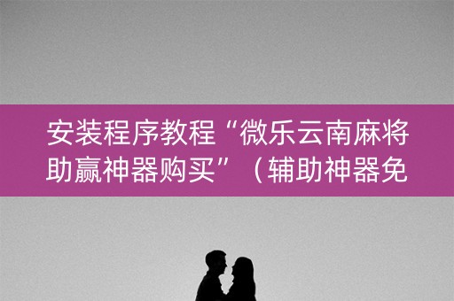 安装程序教程“微乐云南麻将助赢神器购买”（辅助神器免费)