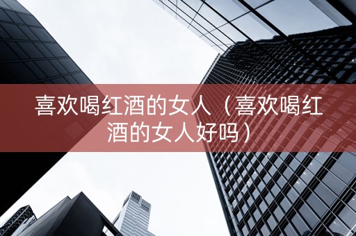 喜欢喝红酒的女人（喜欢喝红酒的女人好吗）